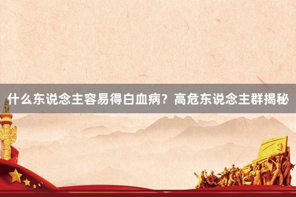 什么东说念主容易得白血病？高危东说念主群揭秘