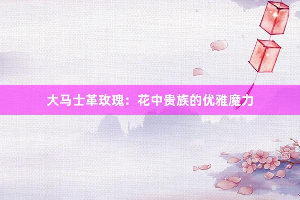 大马士革玫瑰：花中贵族的优雅魔力