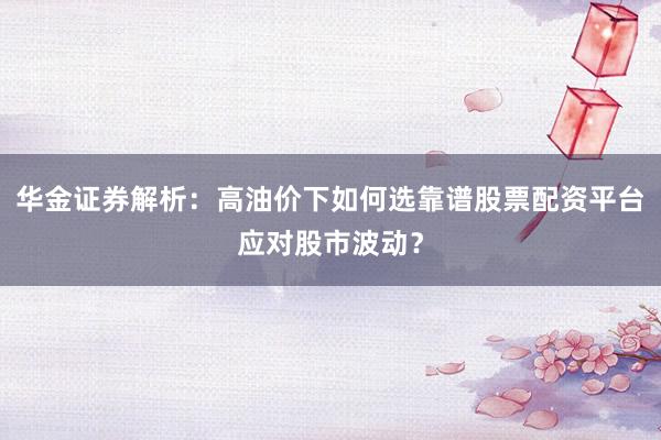 华金证券解析：高油价下如何选靠谱股票配资平台应对股市波动？