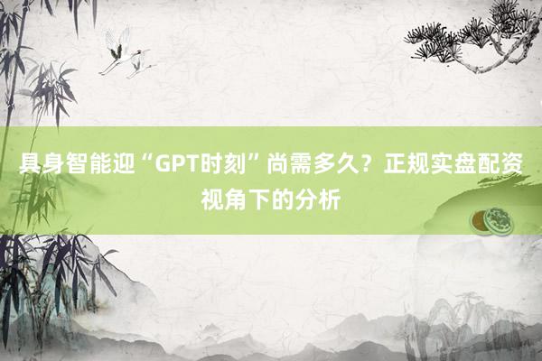 具身智能迎“GPT时刻”尚需多久?正规实盘配资视角下的分析