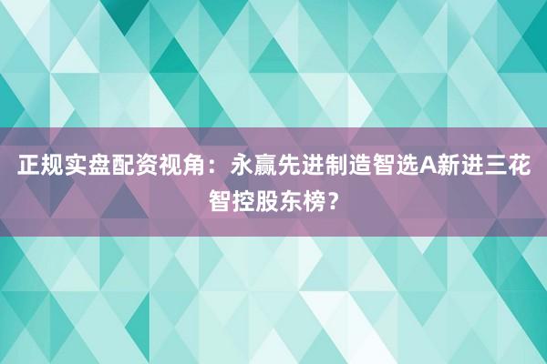 正规实盘配资视角：永赢先进制造智选A新进三花智控股东榜？