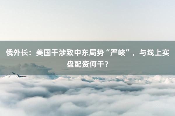 俄外长：美国干涉致中东局势“严峻”，与线上实盘配资何干？