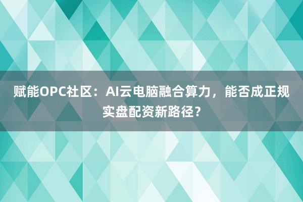 赋能OPC社区:AI云电脑融合算力,能否成正规实盘配资新路径?