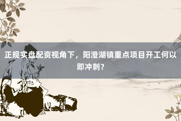 正规实盘配资视角下，阳澄湖镇重点项目开工何以即冲刺？