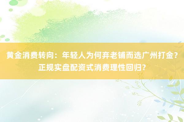 黄金消费转向：年轻人为何弃老铺而选广州打金？正规实盘配资式消费理性回归？