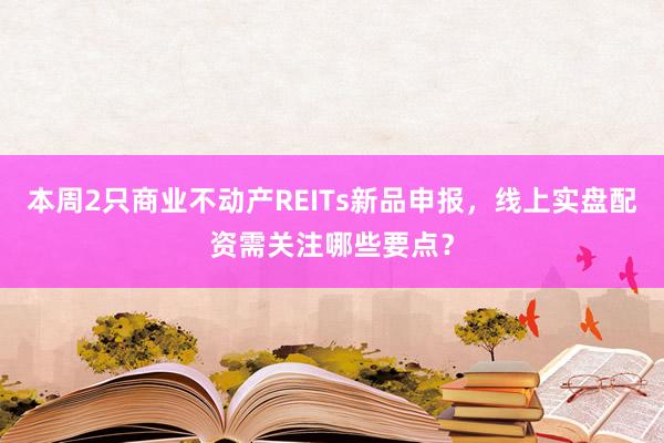 本周2只商业不动产REITs新品申报，线上实盘配资需关注哪些要点？
