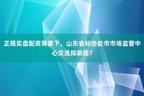 正规实盘配资背景下，山东省标协赴市市场监管中心交流探新路？