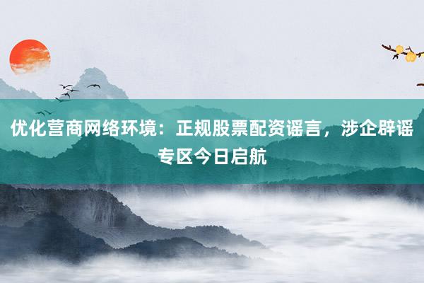优化营商网络环境：正规股票配资谣言，涉企辟谣专区今日启航