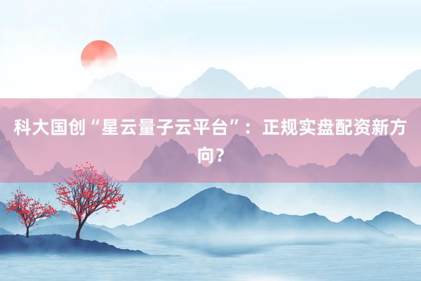 科大国创“星云量子云平台”：正规实盘配资新方向？