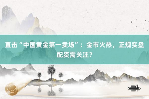 直击“中国黄金第一卖场”：金市火热，正规实盘配资需关注？