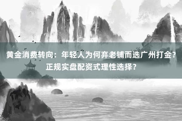黄金消费转向：年轻人为何弃老铺而选广州打金？正规实盘配资式理性选择？