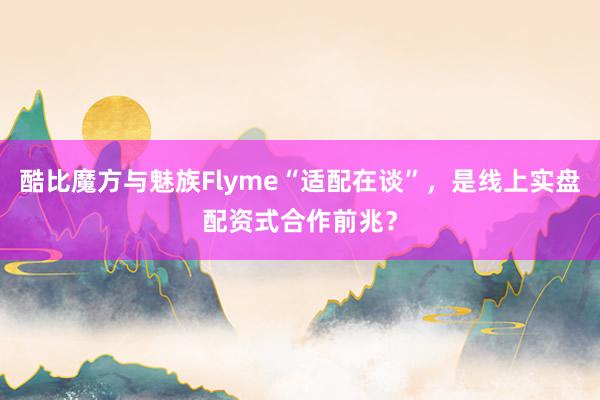 酷比魔方与魅族Flyme“适配在谈”，是线上实盘配资式合作前兆？