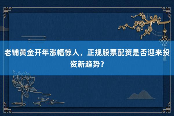 老铺黄金开年涨幅惊人，正规股票配资是否迎来投资新趋势？