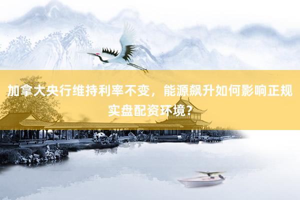加拿大央行维持利率不变，能源飙升如何影响正规实盘配资环境？