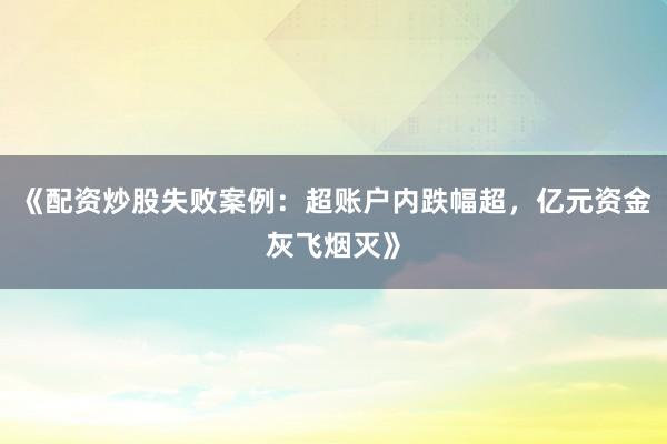 《配资炒股失败案例：超账户内跌幅超，亿元资金灰飞烟灭》