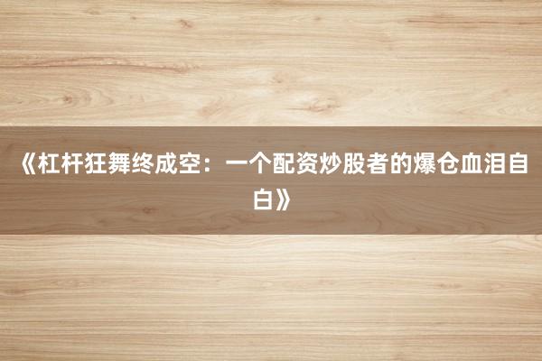 《杠杆狂舞终成空：一个配资炒股者的爆仓血泪自白》