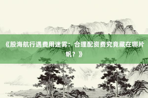 《股海航行遇费用迷雾：合理配资费究竟藏在哪片帆？》