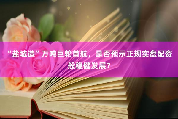 “盐城造”万吨巨轮首航，是否预示正规实盘配资般稳健发展？