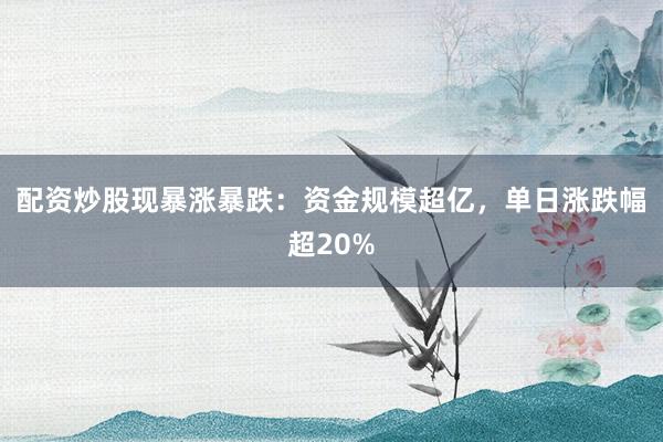 配资炒股现暴涨暴跌：资金规模超亿，单日涨跌幅超20%