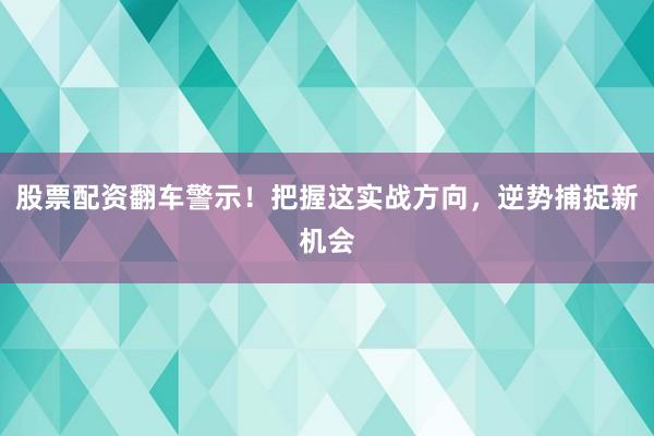 股票配资翻车警示！把握这实战方向，逆势捕捉新机会
