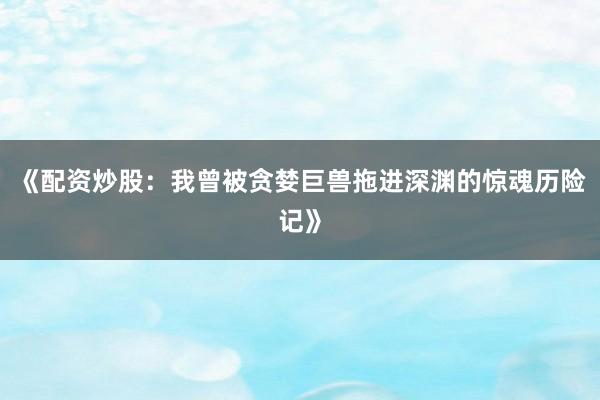 《配资炒股：我曾被贪婪巨兽拖进深渊的惊魂历险记》