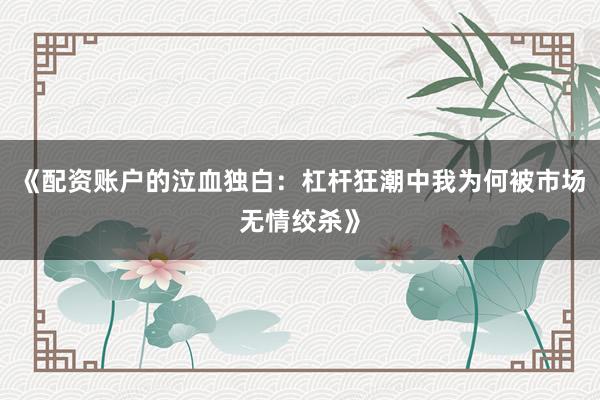 《配资账户的泣血独白：杠杆狂潮中我为何被市场无情绞杀》