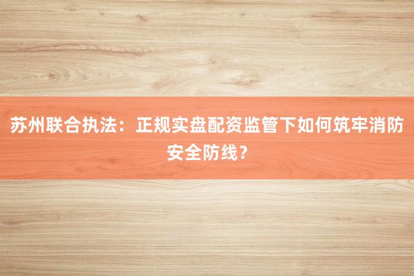 苏州联合执法：正规实盘配资监管下如何筑牢消防安全防线？