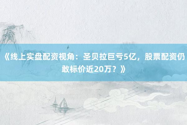 《线上实盘配资视角：圣贝拉巨亏5亿，股票配资仍敢标价近20万？》