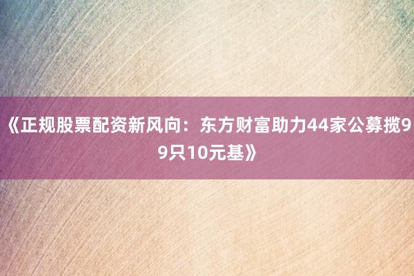 《正规股票配资新风向：东方财富助力44家公募揽99只10元基》