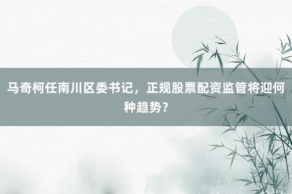马奇柯任南川区委书记，正规股票配资监管将迎何种趋势？