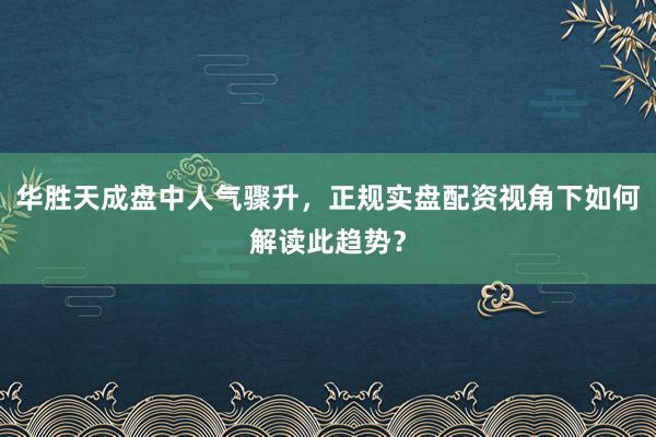 华胜天成盘中人气骤升，正规实盘配资视角下如何解读此趋势？