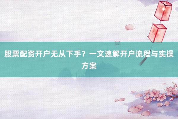股票配资开户无从下手？一文速解开户流程与实操方案