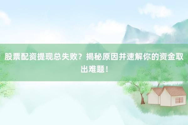 股票配资提现总失败？揭秘原因并速解你的资金取出难题！