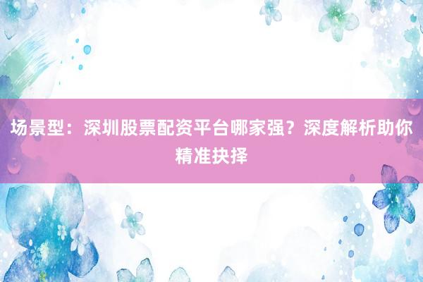 场景型：深圳股票配资平台哪家强？深度解析助你精准抉择