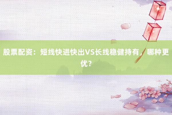 股票配资：短线快进快出VS长线稳健持有，哪种更优？