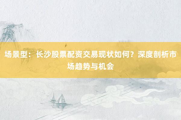 场景型：长沙股票配资交易现状如何？深度剖析市场趋势与机会