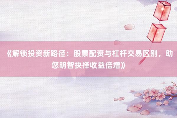 《解锁投资新路径：股票配资与杠杆交易区别，助您明智抉择收益倍增》