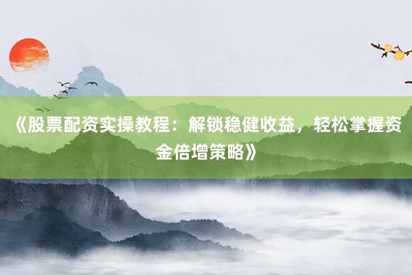 《股票配资实操教程：解锁稳健收益，轻松掌握资金倍增策略》