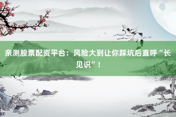 亲测股票配资平台：风险大到让你踩坑后直呼“长见识”！