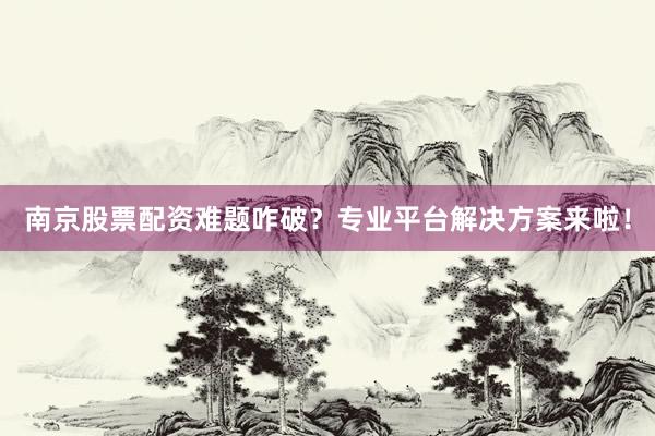 南京股票配资难题咋破？专业平台解决方案来啦！