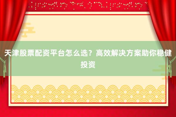 天津股票配资平台怎么选？高效解决方案助你稳健投资