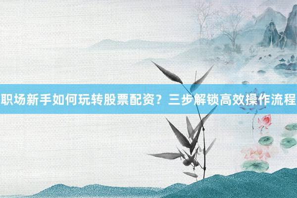 职场新手如何玩转股票配资？三步解锁高效操作流程