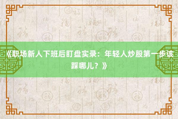 《职场新人下班后盯盘实录：年轻人炒股第一步该踩哪儿？》