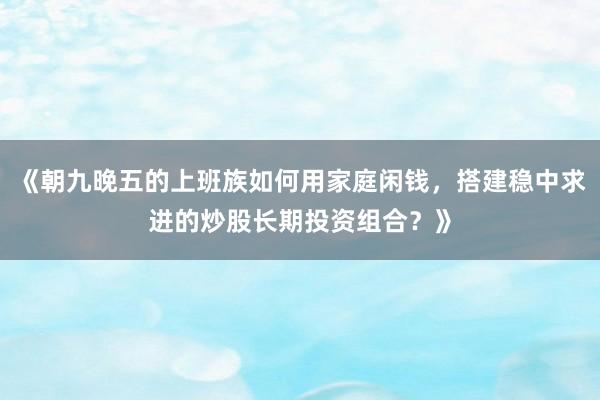 《朝九晚五的上班族如何用家庭闲钱，搭建稳中求进的炒股长期投资组合？》