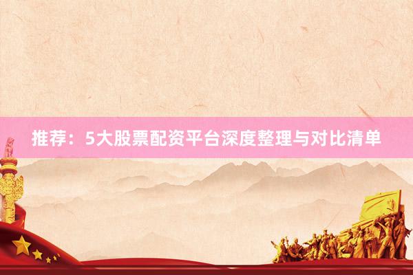 推荐：5大股票配资平台深度整理与对比清单