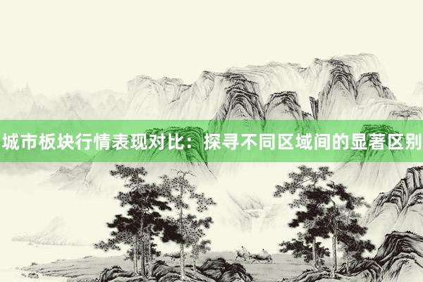 城市板块行情表现对比：探寻不同区域间的显著区别