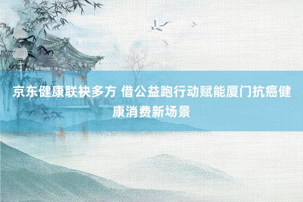 京东健康联袂多方 借公益跑行动赋能厦门抗癌健康消费新场景