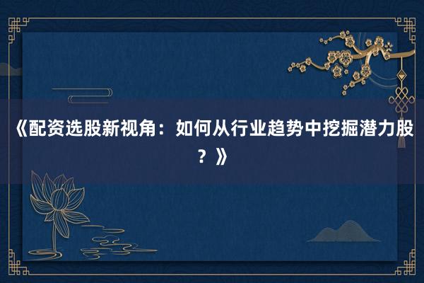 《配资选股新视角：如何从行业趋势中挖掘潜力股？》