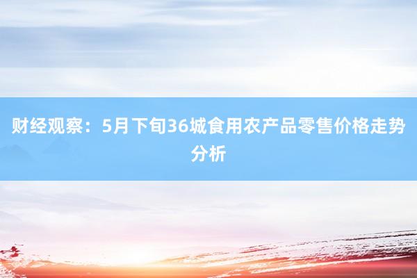 财经观察：5月下旬36城食用农产品零售价格走势分析