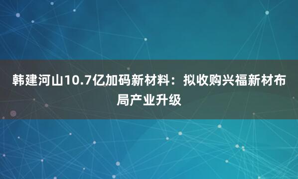 韩建河山10.7亿加码新材料：拟收购兴福新材布局产业升级
